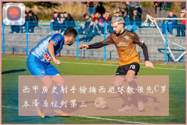 西甲历史射手榜梅西进球数领先C罗本泽马位列第三