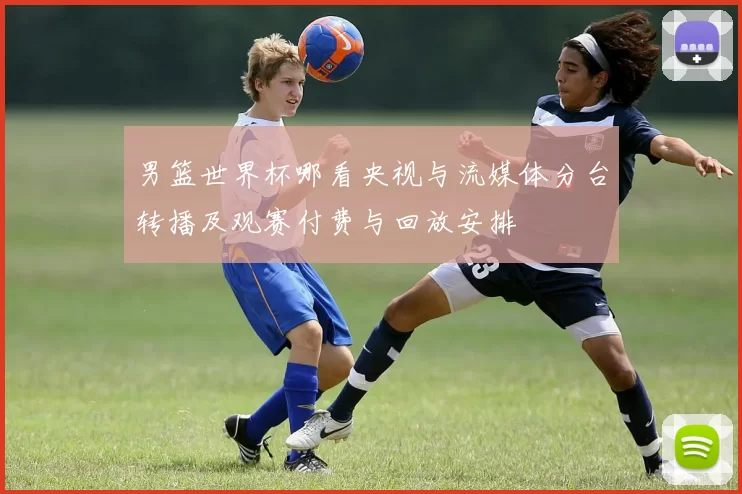 男篮世界杯哪看央视与流媒体分台转播及观赛付费与回放安排