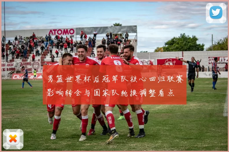 男篮世界杯后冠军队核心回归联赛影响转会与国家队轮换调整看点