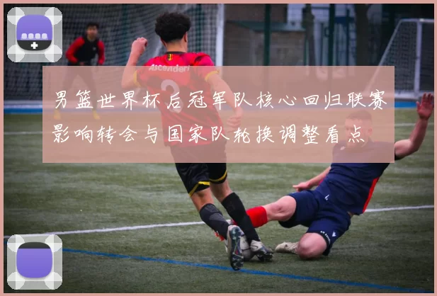 男篮世界杯后冠军队核心回归联赛影响转会与国家队轮换调整看点