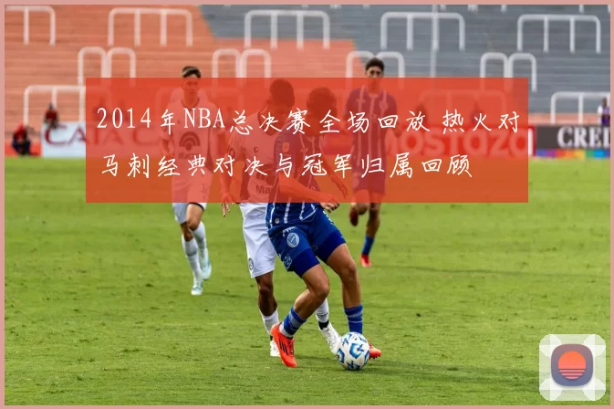 2014年NBA总决赛全场回放 热火对马刺经典对决与冠军归属回顾
