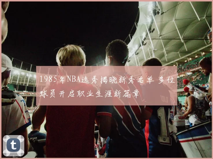 1985年NBA选秀揭晓新秀名单 多位球员开启职业生涯新篇章