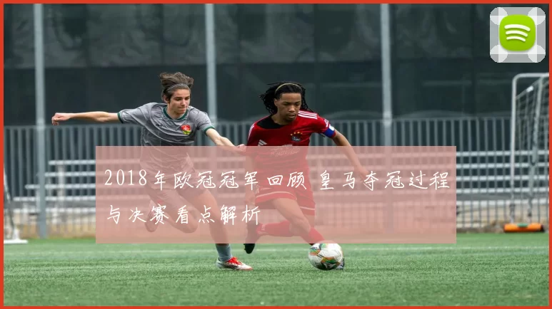 2018年欧冠冠军回顾 皇马夺冠过程与决赛看点解析