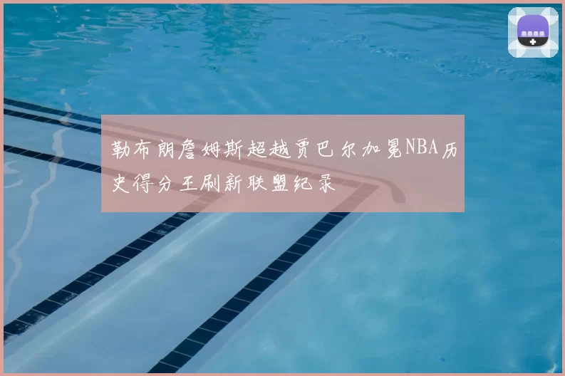 勒布朗詹姆斯超越贾巴尔加冕NBA历史得分王刷新联盟纪录