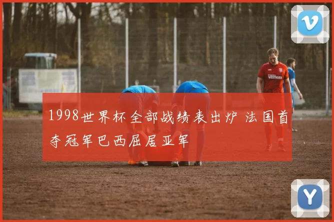 1998世界杯全部战绩表出炉 法国首夺冠军巴西屈居亚军