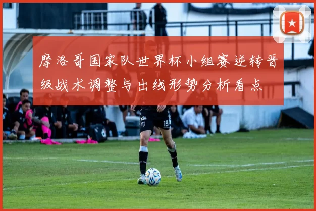 摩洛哥国家队世界杯小组赛逆转晋级战术调整与出线形势分析看点