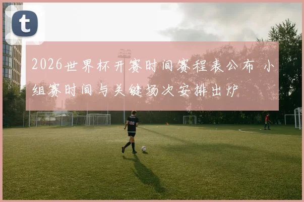 2026世界杯开赛时间赛程表公布 小组赛时间与关键场次安排出炉