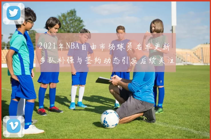 2021年NBA自由市场球员名单更新 多队补强与签约动态引发后续关注