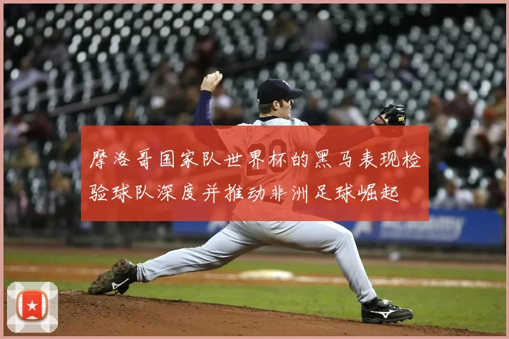 摩洛哥国家队世界杯的黑马表现检验球队深度并推动非洲足球崛起