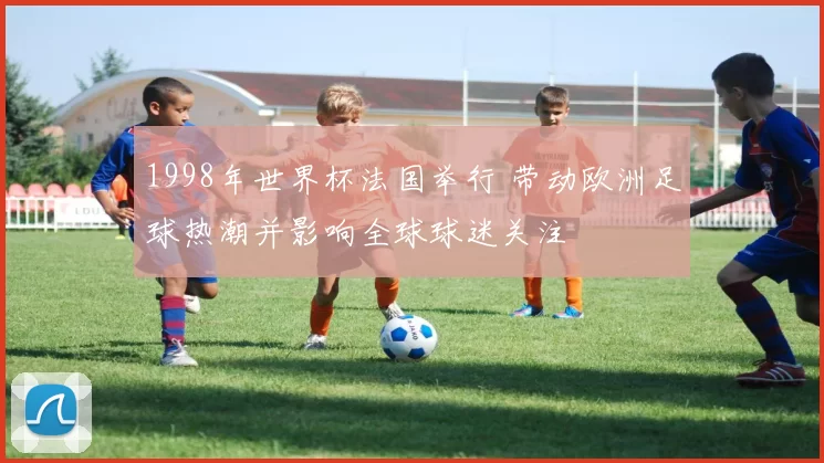 1998年世界杯法国举行 带动欧洲足球热潮并影响全球球迷关注
