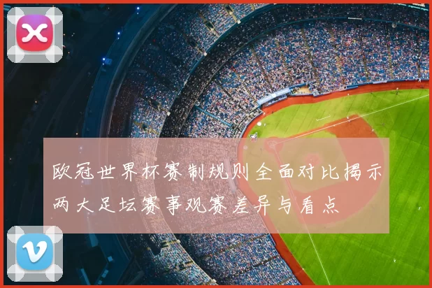 欧冠世界杯赛制规则全面对比揭示两大足坛赛事观赛差异与看点