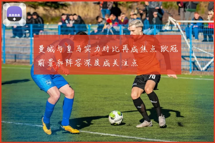 曼城与皇马实力对比再成焦点 欧冠前景和阵容深度成关注点