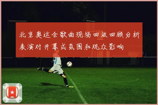 北京奥运会歌曲现场回放回顾分析表演对开幕式氛围和观众影响