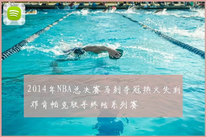 2014年NBA总决赛马刺夺冠热火失利 邓肯帕克联手终结系列赛