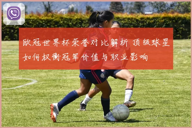 欧冠世界杯荣誉对比解析 顶级球星如何权衡冠军价值与职业影响