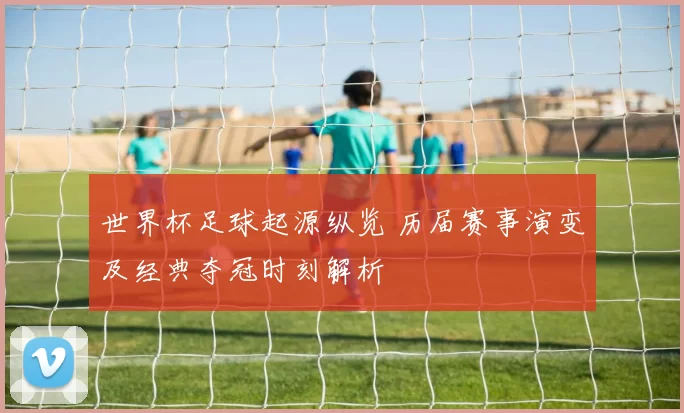 世界杯足球起源纵览 历届赛事演变及经典夺冠时刻解析