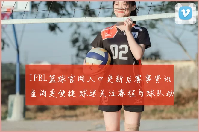 IPBL篮球官网入口更新后赛事资讯查询更便捷 球迷关注赛程与球队动态