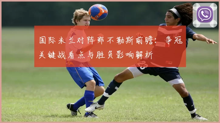 国际米兰对阵那不勒斯前瞻：争冠关键战看点与胜负影响解析