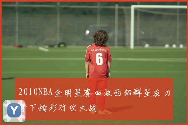 2010NBA全明星赛回放西部群星发力拿下精彩对攻大战
