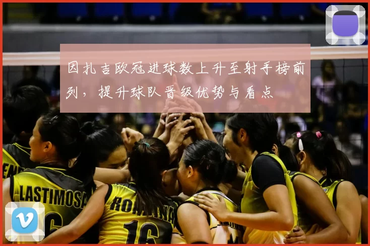 因扎吉欧冠进球数上升至射手榜前列,提升球队晋级优势与看点