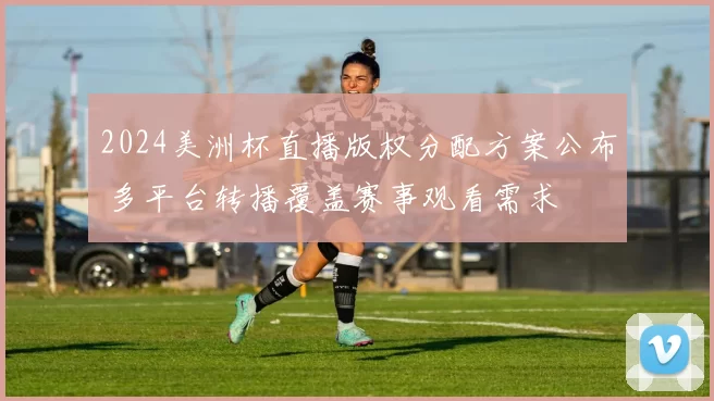 2024美洲杯直播版权分配方案公布 多平台转播覆盖赛事观看需求