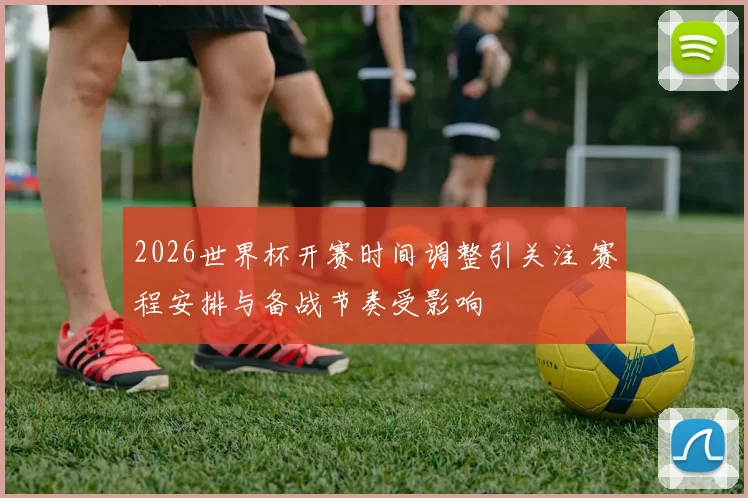 2026世界杯开赛时间调整引关注 赛程安排与备战节奏受影响