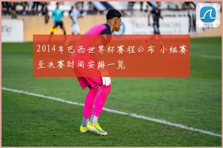 2014年巴西世界杯赛程公布 小组赛至决赛时间安排一览